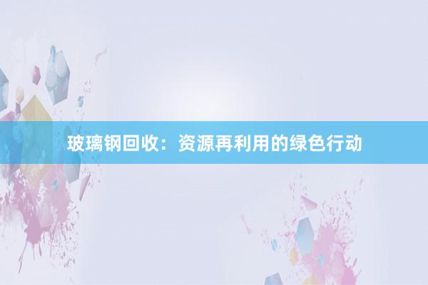 玻璃钢回收：资源再利用的绿色行动